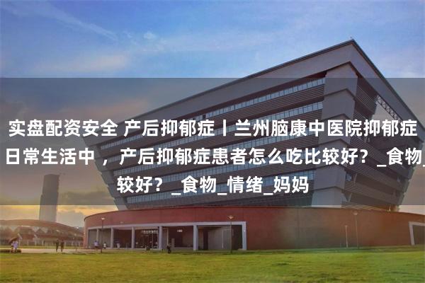 实盘配资安全 产后抑郁症丨兰州脑康中医院抑郁症信赖医院丨日常生活中 ，产后抑郁症患者怎么吃比较好？_食物_情绪_妈妈