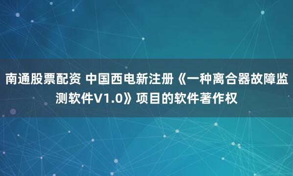 南通股票配资 中国西电新注册《一种离合器故障监测软件V1.0》项目的软件著作权