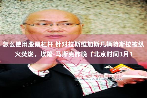 怎么使用股票杠杆 针对拉斯维加斯几辆特斯拉被纵火焚烧，埃隆·马斯克昨晚（北京时间3月1