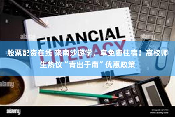 股票配资在线 来南沙游学，享免费住宿！高校师生热议“青出于南”优惠政策