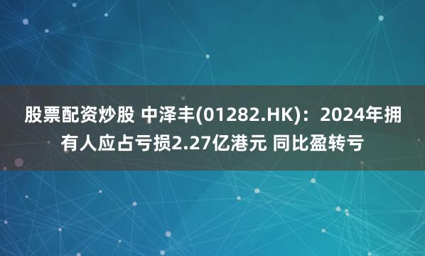 股票配资炒股 中泽丰(01282.HK)：2024年拥有人应占亏损2.27亿港元 同比盈转亏