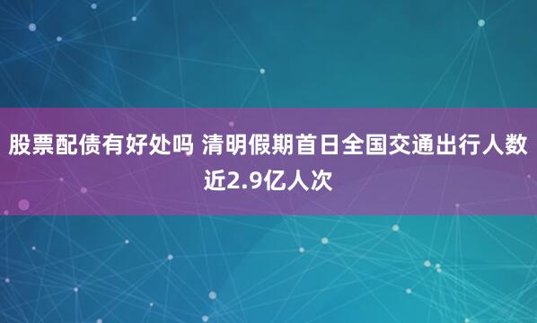 股票配债有好处吗 清明假期首日全国交通出行人数近2.9亿人次