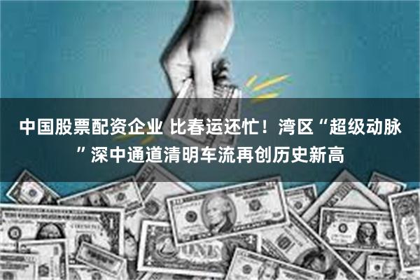 中国股票配资企业 比春运还忙！湾区“超级动脉”深中通道清明车流再创历史新高