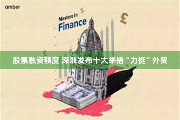 股票融资额度 深圳发布十大举措“力挺”外贸