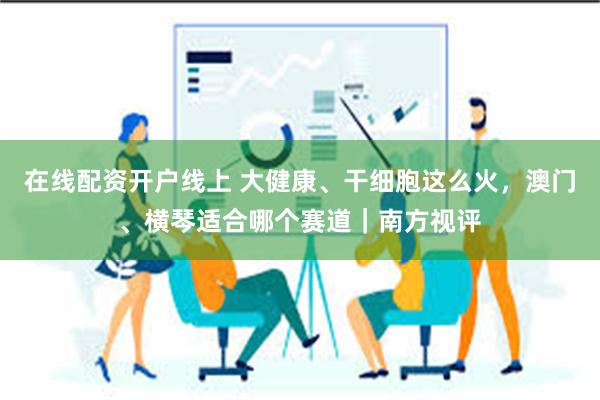 在线配资开户线上 大健康、干细胞这么火，澳门、横琴适合哪个赛道｜南方视评