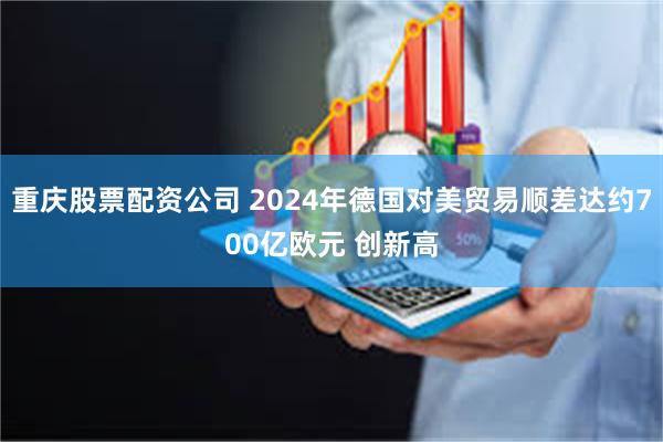 重庆股票配资公司 2024年德国对美贸易顺差达约700亿欧元 创新高