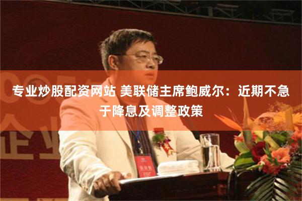 专业炒股配资网站 美联储主席鲍威尔：近期不急于降息及调整政策