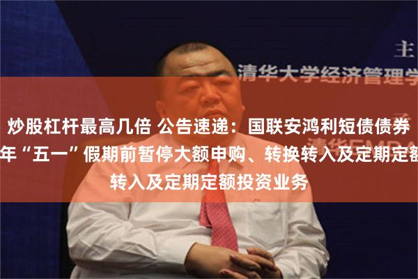 炒股杠杆最高几倍 公告速递：国联安鸿利短债债券基金2025年“五一”假期前暂停大额申购、转换转入及定期定额投资业务
