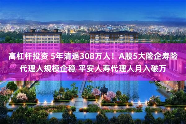 高杠杆投资 5年清退308万人！A股5大险企寿险代理人规模企稳 平安人寿代理人月入破万