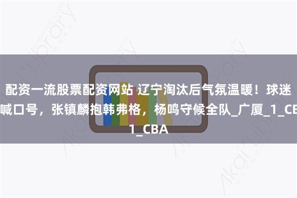 配资一流股票配资网站 辽宁淘汰后气氛温暖！球迷齐喊口号，张镇麟抱韩弗格，杨鸣守候全队_广厦_1_CBA