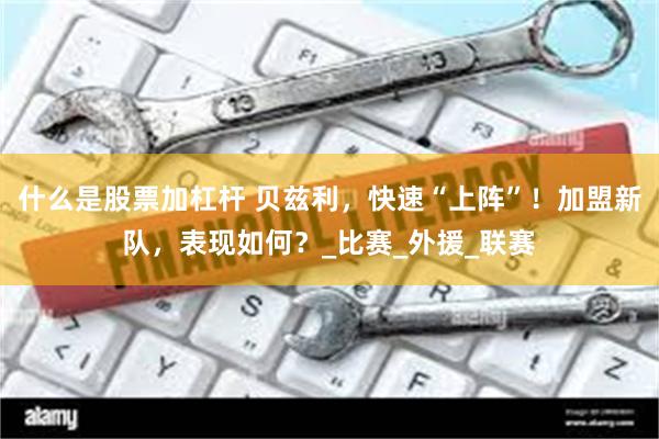 什么是股票加杠杆 贝兹利，快速“上阵”！加盟新队，表现如何？_比赛_外援_联赛