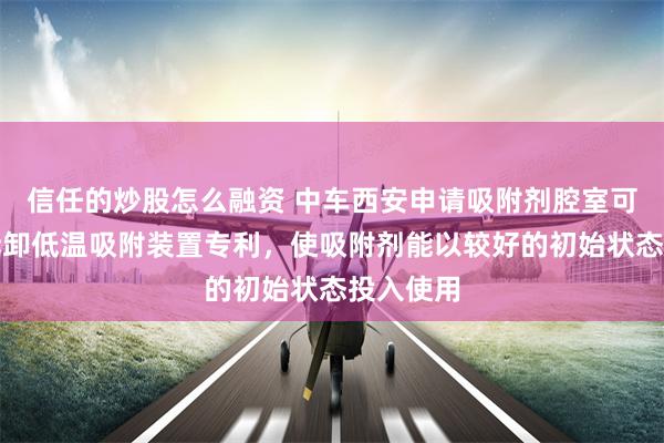 信任的炒股怎么融资 中车西安申请吸附剂腔室可密封可拆卸低温吸附装置专利，使吸附剂能以较好的初始状态投入使用