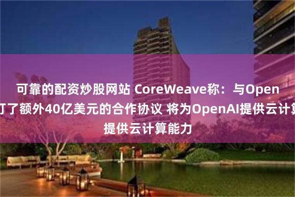 可靠的配资炒股网站 CoreWeave称：与OpenAI签订了额外40亿美元的合作协议 将为OpenAI提供云计算能力