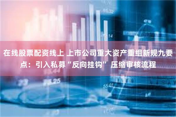 在线股票配资线上 上市公司重大资产重组新规九要点：引入私募“反向挂钩” 压缩审核流程