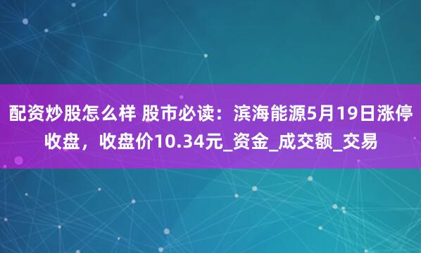 配资炒股怎么样 股市必读：滨海能源5月19日涨停收盘，收盘价10.34元_资金_成交额_交易