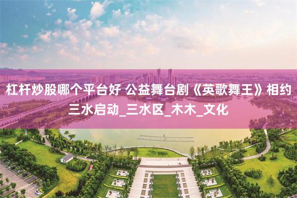 杠杆炒股哪个平台好 公益舞台剧《英歌舞王》相约三水启动_三水区_木木_文化