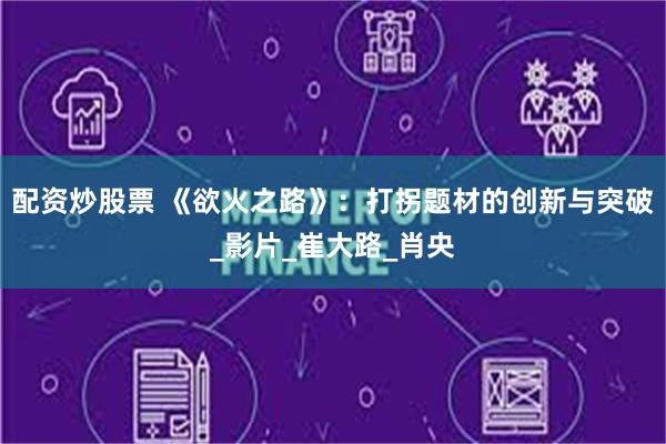 配资炒股票 《欲火之路》：打拐题材的创新与突破_影片_崔大路_肖央