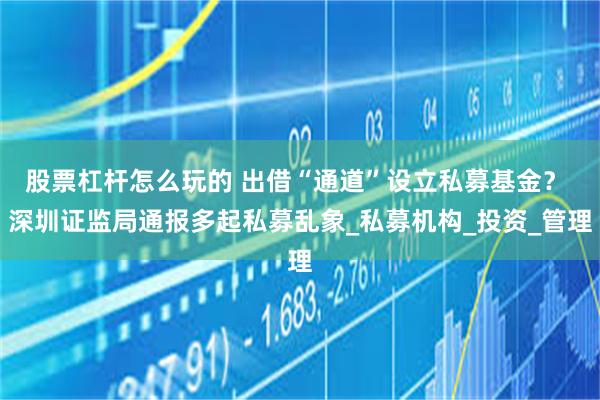 股票杠杆怎么玩的 出借“通道”设立私募基金？ 深圳证监局通报多起私募乱象_私募机构_投资_管理