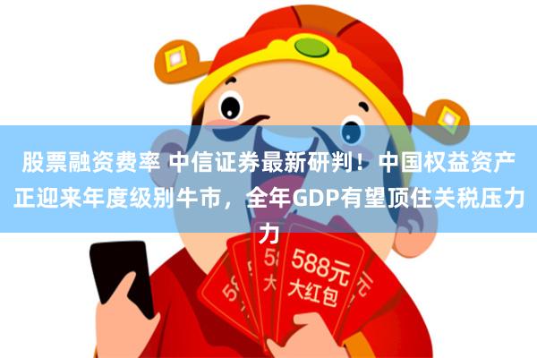 股票融资费率 中信证券最新研判！中国权益资产正迎来年度级别牛市，全年GDP有望顶住关税压力