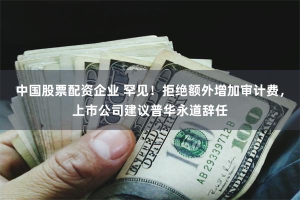中国股票配资企业 罕见！拒绝额外增加审计费，上市公司建议普华永道辞任