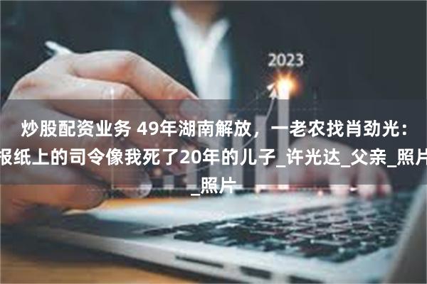 炒股配资业务 49年湖南解放，一老农找肖劲光：报纸上的司令像我死了20年的儿子_许光达_父亲_照片