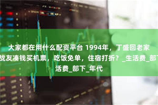 大家都在用什么配资平台 1994年，丁盛回老家，儿女战友凑钱买机票，吃饭免单，住宿打折？_生活费_部下_年代