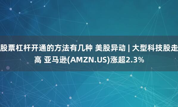 股票杠杆开通的方法有几种 美股异动 | 大型科技股走高 亚马逊(AMZN.US)涨超2.3%