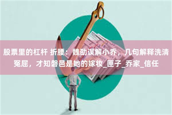 股票里的杠杆 折腰：魏劭误解小乔，几句解释洗清冤屈，才知磐邑是她的嫁妆_匣子_乔家_信任