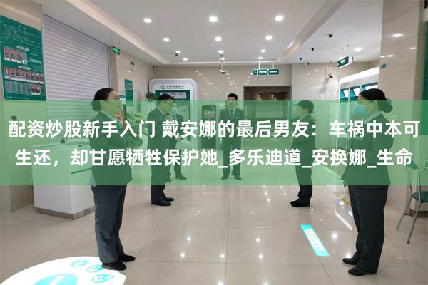 配资炒股新手入门 戴安娜的最后男友：车祸中本可生还，却甘愿牺牲保护她_多乐迪道_安换娜_生命