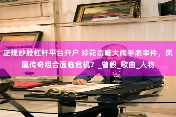 正规炒股杠杆平台开户 玲花毒唯大闹手表事件，凤凰传奇组合面临危机？_曾毅_歌曲_人物