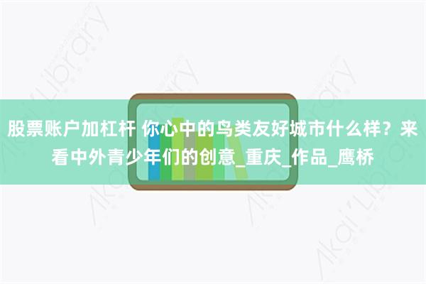 股票账户加杠杆 你心中的鸟类友好城市什么样？来看中外青少年们的创意_重庆_作品_鹰桥