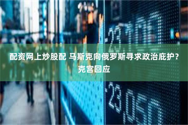 配资网上炒股配 马斯克向俄罗斯寻求政治庇护？克宫回应