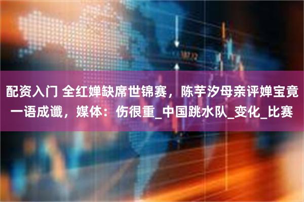 配资入门 全红婵缺席世锦赛，陈芋汐母亲评婵宝竟一语成谶，媒体：伤很重_中国跳水队_变化_比赛