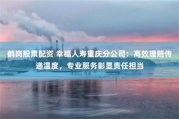 鹤岗股票配资 幸福人寿重庆分公司：高效理赔传递温度，专业服务彰显责任担当