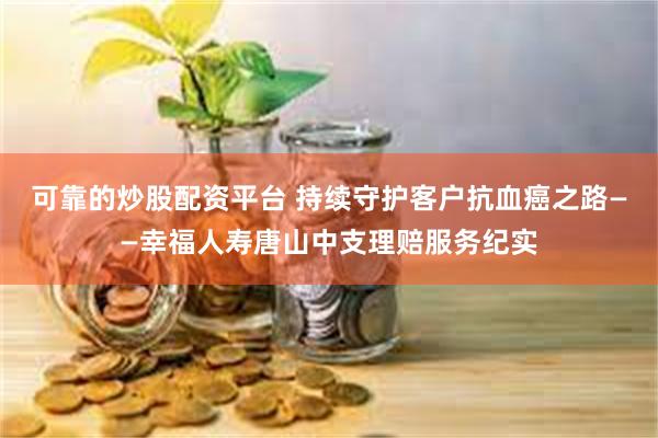 可靠的炒股配资平台 持续守护客户抗血癌之路——幸福人寿唐山中支理赔服务纪实