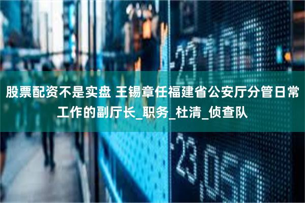 股票配资不是实盘 王锡章任福建省公安厅分管日常工作的副厅长_职务_杜清_侦查队