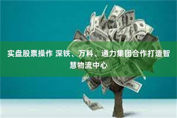 实盘股票操作 深铁、万科、通力集团合作打造智慧物流中心