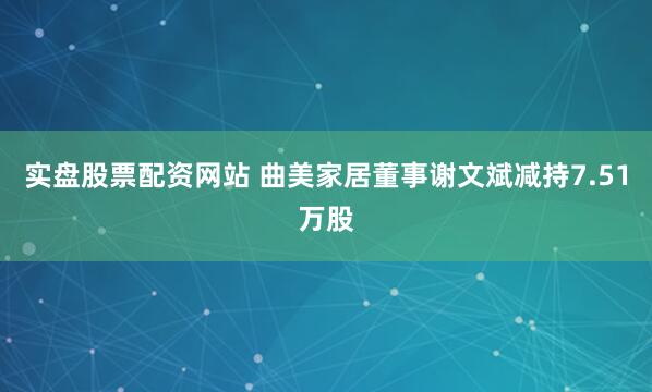 实盘股票配资网站 曲美家居董事谢文斌减持7.51万股