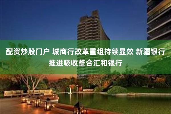 配资炒股门户 城商行改革重组持续显效 新疆银行推进吸收整合汇和银行