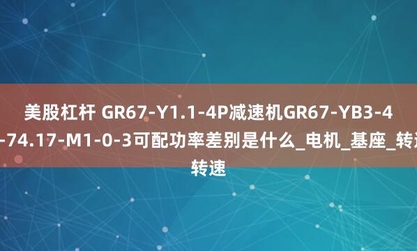美股杠杆 GR67-Y1.1-4P减速机GR67-YB3-4P-74.17-M1-0-3可配功率差别是什么_电机_基座_转速