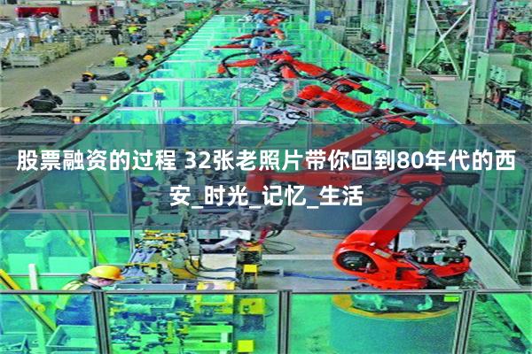 股票融资的过程 32张老照片带你回到80年代的西安_时光_记忆_生活