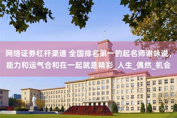 网络证劵杠杆渠道 全国排名第一的起名师谢咏说，能力和运气合和在一起就是精彩_人生_偶然_机会