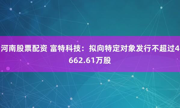 河南股票配资 富特科技：拟向特定对象发行不超过4662.61万股
