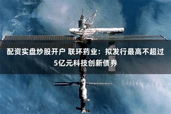 配资实盘炒股开户 联环药业：拟发行最高不超过5亿元科技创新债券