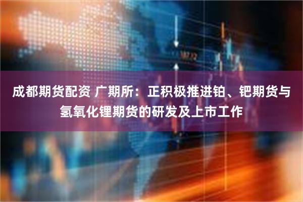 成都期货配资 广期所：正积极推进铂、钯期货与氢氧化锂期货的研发及上市工作