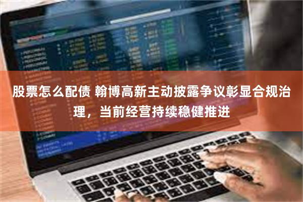 股票怎么配债 翰博高新主动披露争议彰显合规治理，当前经营持续稳健推进