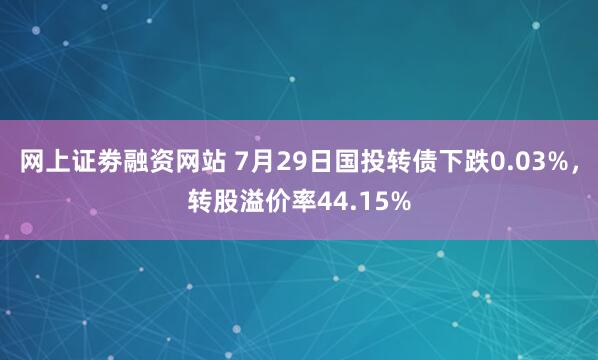 网上证劵融资网站 7月29日国投转债下跌0.03%，转股溢价率44.15%