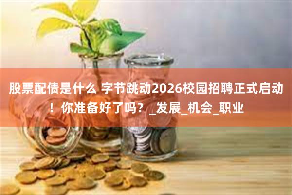 股票配债是什么 字节跳动2026校园招聘正式启动！你准备好了吗？_发展_机会_职业