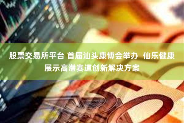 股票交易所平台 首届汕头康博会举办  仙乐健康展示高潜赛道创新解决方案