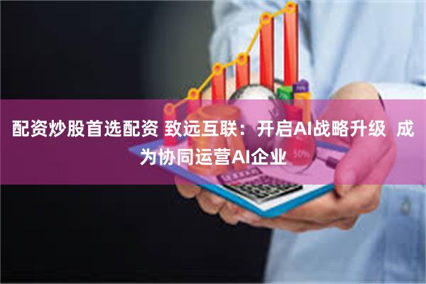 配资炒股首选配资 致远互联：开启AI战略升级  成为协同运营AI企业